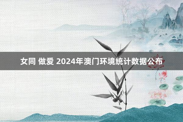 女同 做爱 2024年澳门环境统计数据公布
