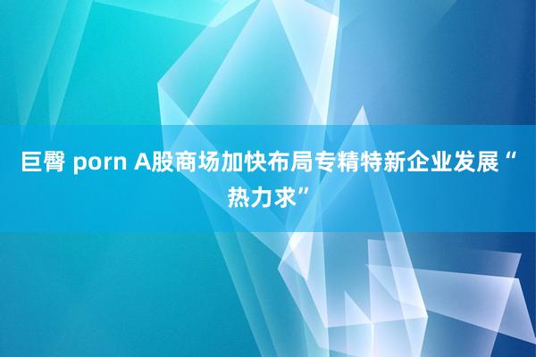 巨臀 porn A股商场加快布局专精特新企业发展“热力求”